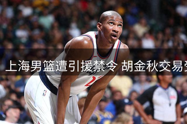 上海男篮遭引援禁令 胡金秋交易受阻 2米11前NBA中锋或加盟