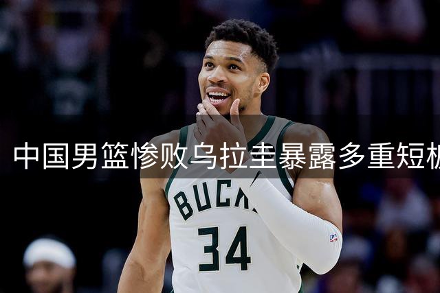 中国男篮惨败乌拉圭暴露多重短板 郭士强直面问题根源