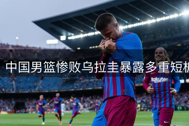 中国男篮惨败乌拉圭暴露多重短板 郭士强直面问题根源