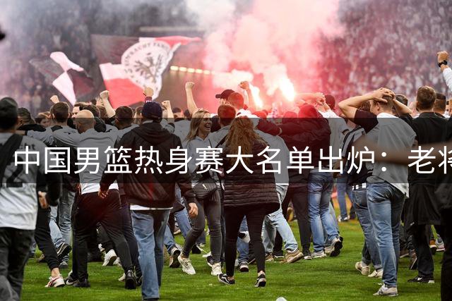 中国男篮热身赛大名单出炉：老将轮休新秀担纲 战乌拉圭成练兵良机