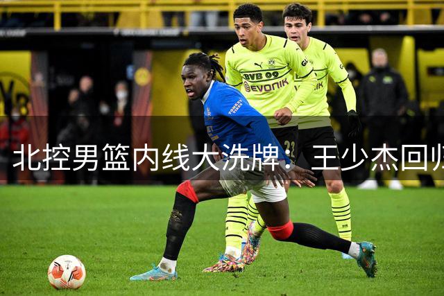 北控男篮内线大洗牌：王少杰回归引发连锁反应 广东队补强迫在眉睫