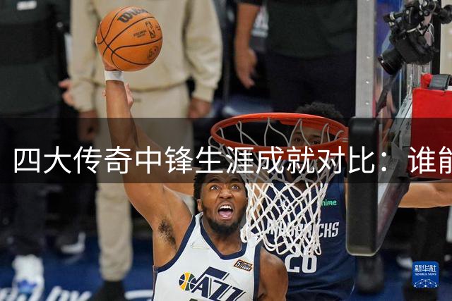 四大传奇中锋生涯成就对比：谁能问鼎历史最佳？