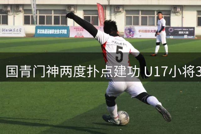 国青门神两度扑点建功 U17小将3-1力擒阿根廷豪门晋级决赛