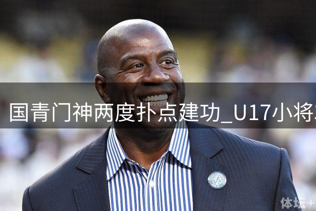 国青门神两度扑点建功 U17小将3-1力擒阿根廷豪门晋级决赛