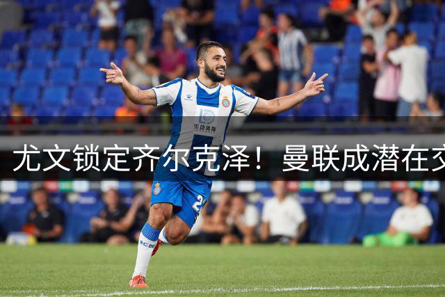 尤文锁定齐尔克泽！曼联成潜在交易方