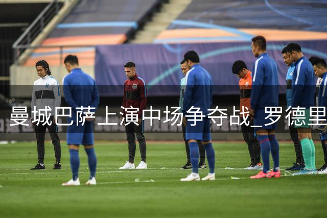 曼城巴萨上演中场争夺战 罗德里去留悬念牵动转会市场神经