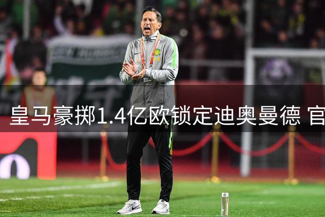 皇马豪掷1.4亿欧锁定迪奥曼德 官宣在即引关注