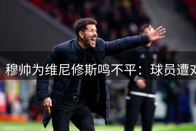 穆帅为维尼修斯鸣不平：球员遭对手轮番恶意侵犯