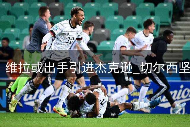 维拉或出手引进杰克逊 切尔西坚持6500万镑标价