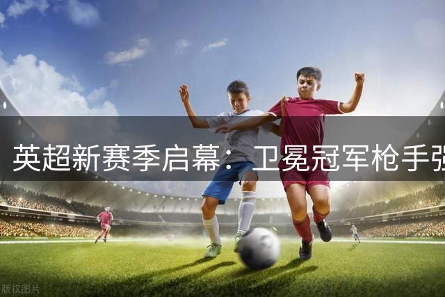 英超新赛季启幕：卫冕冠军枪手强势出击 曼城面临换帅阵痛