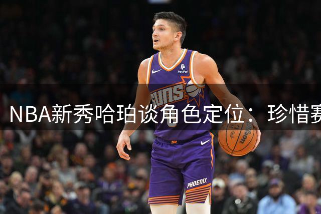 NBA新秀哈珀谈角色定位：珍惜赛场机会远胜首发虚名